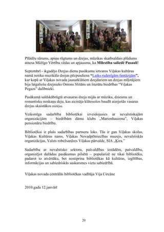 Pīlādžu sūrums, apiņu rūgtums un dzejas, mūzikas skarbsaldais plūdums
atnesa Mūžīgo Vērtību vēdas un apjausmu, ka Mīlestība saliedē Pasauli!

Septembrī - ikgadējo Dzejas dienu pasākumu ietvaros Viļakas kultūras
namā notika muzikāla dzejas pēcpusdiena “Laiks rudenīgām fantāzijām”,
kur kopā ar Viļakas novada jaunatklātiem dzejdariem un dzejas mīļotājiem
bija latgaliešu dzejnieks Ontons Slišāns un literātu biedrības “Viļakas
Pegazs” dalībnieki.

Pasākumā saldskābrūgtā atvasaras dzeja mijās ar mūziku, dziesmu un
romantisku noskaņu deju, kas aicināja klātesošos baudīt aizejošās vasaras
dzejas skaistākos mirkļus.

Veiksmīga sadarbība bibliotēkai izveidojusies ar nevalstiskajām
organizācijām – biedrībām dāmu klubs „Marienhauzena”, Viļakas
pensionāru biedrību.

Bibliotēkai ir plašs sadarbības partneru loks. Tās ir gan Viļakas skolas,
Viļakas Kultūras nams, Viļakas Novadpētniecības muzejs, nevalstiskās
organizācijas, Valsts robežsardzes Viļakas pārvalde, SIA „Ķira.”

Sadarbība ar nevalstisko sektoru, pašvaldības iestādēm, pašvaldību,
organizējot dažādus pasākumus pilsētā – popularizē ne tikai bibliotēku,
padarot to atvērtāku, bet nostiprina bibliotēkas kā kultūras, izglītības,
informācijas un sabiedriskās saskarsmes vietu sabiedrībā.

Viļakas novada centrālās bibliotēkas vadītāja Vija Circāne


2010.gada 12.janvārī




                                    20
 