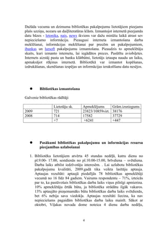 Dažāda vecuma un dzimuma bibliotēkas pakalpojumu lietotājiem pieejams
plašs uzziņu, nozaru un daiļliteratūras klāsts. Izmantojot internetā pieejamās
datu bāzes - letonika, nais, news ikviens var dažu minūšu laikā atrast sev
nepieciešamo informāciju. Pieaugusi interneta izmantošana darba
meklēšanai, informācijas meklēšanai par precēm un pakalpojumiem,
ibankas un lursoft pakalpojumu izmantošana. Pieaudzis to apmeklētāju
skaits, kuri izmanto internetu, lai iegādātos preces. Pasūtītu aviobiļetes.
Internets aizstāj pasta un banku klātbūtni, lietotājs ietaupa naudu un laiku,
apmaksājot rēķinus internetā. Bibliotēkā var izmantot kopēšanas,
izdrukāšanas, skenēšanas iespējas un informācijas ierakstīšanu datu nesējos.




        Bibliotēkas izmantošana

Galvenie bibliotēkas rādītāji

                   Lietotāju sk.      Apmeklējums        Grām.izsniegums
2009               721                23823/10859virt.   38176
2008               714                17582              37729
                   +7                 +6241              +447




        Pasākumi bibliotēkas pakalpojumu un informācijas resursu
         pieejamības uzlabošanai

   1. Bibliotēka lietotājiem atvērta 45 stundas nedēļā, katru dienu no
      pl.9.00- 17.00, sestdienās no pl.10.00-15.00, brīvdiena – svētdiena.
      Darba laiks atbilst iedzīvotāju interesēm. . Lai uzlabotu bibliotēkas
      pakalpojumu kvalitāti, 2009.gadā tika veikta lasītāju aptauja.
      Aptaujas rezultāti: aptaujā piedalījās 78 bibliotēkas apmeklētāji
      vecumā no 16 līdz 84 gadiem. Vairums respondentu – 71%, izteicās
      par to, ka pastāvošais bibliotēkas darba laiks viņus pilnīgi apmierina.
      10% apmeklētāju ērtāk būtu, ja bibliotēka strādātu ilgāk vakaros.
      13% aptaujāto pieņemamāks būtu bibliotēkas darba laiks svētdienās,
      bet 6% nebija sava viedokļa. Aptaujas rezultāti liecina, ka nav
      nepieciešams pagaidām bibliotēkas darba laiku mainīt. Sākot ar
      oktobri, Viļakas novada dome noteica 4 dienu darba nedēļu,



                                      4
 