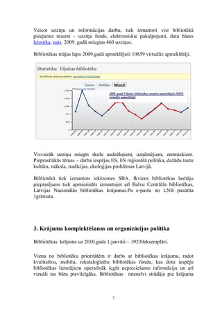 Veicot uzziņu un informācijas darbu, tiek izmantoti visi bibliotēkā
pieejamie resursi – uzziņu fonds, elektroniskie pakalpojumi, datu bāzes
letonika, nais. 2009. gadā sniegtas 460 uzziņas.

Bibliotēkas mājas lapu 2009.gadā apmeklējuši 10859 virtuālie apmeklētāji.




Visvairāk uzziņu sniegts skolu audzēkņiem, uzņēmējiem, zemniekiem.
Pieprasītākās tēmas – darba iespējas ES, ES reģionālā politika, dažādu tautu
kultūra, māksla, tradīcijas, ekoloģijas problēmas Latvijā.

Bibliotēkā tiek izmantots iekšzemes SBA. Ikviens bibliotēkas lasītāju
pieprasījums tiek apmierināts izmantojot arī Balvu Centrālās bibliotēkas,
Latvijas Nacionālās bibliotēkas krājumus.Pa e-pastu no LNB pasūtīta
1grāmata.




3. Krājuma komplektēšanas un organizācijas politika

Bibliotēkas krājums uz 2010.gada 1.janvāri – 19230eksemplāri.

Viena no bibliotēku prioritātēm ir darbs ar bibliotēkas krājumu, radot
kvalitatīvu, mobilu, rekataloģizētu bibliotēkas fondu, kas dotu iespēju
bibliotēkas lietotājiem operatīvāk iegūt nepieciešamo informāciju un arī
vizuāli tas būtu pievilcīgāks. Bibliotēkas intensīvi strādāja pie krājuma



                                     7
 