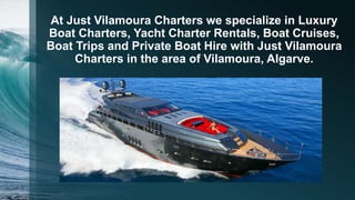 At Just Vilamoura Charters we specialize in Luxury
Boat Charters, Yacht Charter Rentals, Boat Cruises,
Boat Trips and Private Boat Hire with Just Vilamoura
Charters in the area of Vilamoura, Algarve.
 