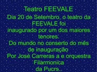 Teatro FEEVALE Dia 20 de Setembro, o teatro da FEEVALE foi inaugurado por um dos maiores tenores. Do mundo no conserto do mês de inauguração  Por José Carreras a e orquestra Filarmonica da Pucrs.. 