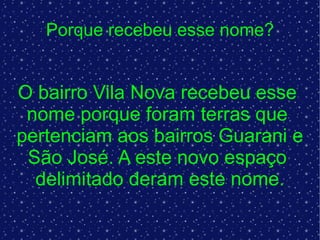 Porque recebeu esse nome? O bairro Vila Nova recebeu esse  nome porque foram terras que  pertenciam aos bairros Guarani e  São José. A este novo espaço  delimitado deram este nome. 