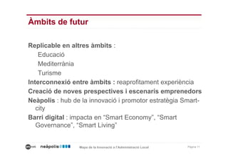 Àmbits de futur

Replicable en altres àmbits :
    Educació
    Mediterrània
    Turisme
Interconnexió entre àmbits : reaprofitament experiència
Creació de noves prespectives i escenaris emprenedors
Neàpolis : hub de la innovació i promotor estratègia Smart-
   city
Barri digital : impacta en “Smart Economy”, “Smart
   Governance”, “Smart Living”


                 Mapa de la Innovació a l’Administració Local   Pàgina 11
 