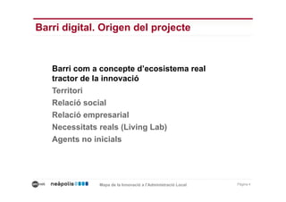 Barri digital. Origen del projecte


   Barri com a concepte d’ecosistema real
   tractor de la innovació
   Territori
   Relació social
   Relació empresarial
   Necessitats reals (Living Lab)
   Agents no inicials




              Mapa de la Innovació a l’Administració Local   Pàgina 4
 