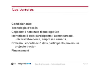 Les barreres


Condicionants:
Tecnologia d'accés
Capacitat i habilitats tecnològiques
Identificació dels participants : administració,
  universitat-recerca, empresa i usuaris.
Cohesió i coordinació dels participants envers un
  projecte tractor
Finançament



                Mapa de la Innovació a l’Administració Local   Pàgina 6
 