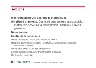 Accions

Incorporació noves accions tecnològiques.
Ampliació d’univers. Connexió amb centres assistencials.
  Plataforma serveis a la dependència, hospitals, serveis
  generals.
Nous actors
Gestió de la innovació
Unitat d’Innovació Municipal : Neàpolis - I2CAT
Neàpolis cowork Emprenedors TIC i MEDIA : smartphones, videojocs,
   audiovisuals, disseny
Universitat: UPC – Centres de recerca.
Xarxes socials com a eina transmissora innovació
Centres de creativitat

                       Mapa de la Innovació a l’Administració Local
 