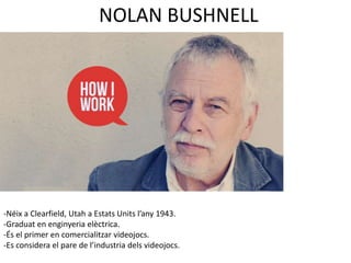 NOLAN BUSHNELL 
-Néix a Clearfield, Utah a Estats Units l’any 1943. 
-Graduat en enginyeria elèctrica. 
-És el primer en comercialitzar videojocs. 
-Es considera el pare de l’industria dels videojocs. 
 