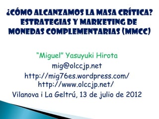 ¿Cómo alcanzamos la masa crítica?
   Estrategias y marketing de
 monedas complementarias (MMCC)

        “Miguel” Yasuyuki Hirota
              mig@olccjp.net
     http://mig76es.wordpress.com/
         http://www.olccjp.net/
 Vilanova i La Geltrú, 13 de julio de 2012
 