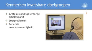 Kenmerken kwetsbare doelgroepen

 Grote afstand tot leren/de
 arbeidsmarkt
 Leerproblemen
 Beperkte
 computervaardigheid
 