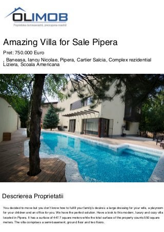 Amazing Villa for Sale Pipera
Pret: 750.000 Euro
, Baneasa, Iancu Nicolae, Pipera, Cartier Salcia, Complex rezidential
Liziera, Scoala Americana
Descrierea Proprietatii
You decided to move but you don’t know how to fulfill your family’s desires: a large dressing for your wife, a playroom
for your children and an office for you. We have the perfect solution. Have a look to this modern, luxury and cozy villa
located in Pipera. It has a surface of 447.7 square meters while the total surface of the property counts 550 square
meters. The villa comprises a semi-basement, ground floor and two floors.
 