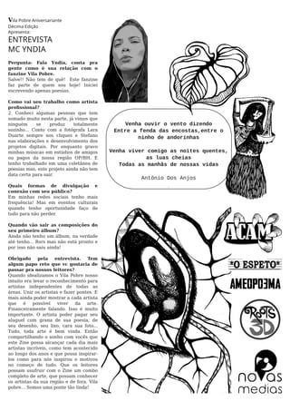Vila Pobre Aniversariante
Décima Edição
Apresenta:
ENTREVISTA
MC YNDIA
Pergunta: Fala Yndia, conta pra
gente como é sua relação com o
fanzine Vila Pobre.
Salve!! Não tem de quê! Este fanzine
faz parte de quem sou hoje! Iniciei
escrevendo apenas poesias.
Como vai seu trabalho como artista
proﬁssional?
2. Conheci algumas pessoas que tem
somado muito nesta parte, já vimos que
ninguém se produz totalmente
sozinho... Conto com a fotógrafa Lara
Duarte sempre nos cliques e Stefano
nas elaborações e desenvolvimento dos
projetos digitais. Por enquanto gravo
minhas músicas em estúdios de amigos
ou pagos da nossa região OP/BH. E
tenho trabalhado em uma coletânea de
poesias mas, este projeto ainda não tem
data certa para sair.
Quais formas de divulgação e
conexão com seu público?
Em minhas redes sociais tenho mais
frequência! Mas em eventos culturais
quando tenho oportunidade faço de
tudo para não perder.
Quando vão sair as composições do
seu primeiro álbum?
Ainda não tenho um álbum, na verdade
até tenho... Rsrs mas não está pronto e
por isso não saiu ainda!
Obrigado pela entrevista. Tem
algum papo reto que vc gostaria de
passar pra nossos leitores?
Quando idealizamos o Vila Pobre nosso
intuito era levar o reconhecimento para
artistas independentes de todas as
áreas. Unir os artistas e fazer pontes. E
mais ainda poder mostrar a cada artista
que é possível viver da arte.
Financeiramente falando. Isso é muito
importante. O artista poder pagar seu
aluguel com grana de sua poesia, de
seu desenho, seu lixo, cara sua foto...
Tudo, toda arte é bem vinda. Então
compartilhando o sonho com vocês que
este Zine possa alcançar cada dia mais
artistas incríveis, como tem acontecido
ao longo dos anos e que possa inspirar-
los como para nós inspirou e motivou
no começo de tudo. Que os leitores
possam usufruir com o Zine um combo
completo de arte, que possam conhecer
os artistas da sua região e de fora. Vila
pobre... Somos uma ponte tão linda!
Venha ouvir o vento dizendo
Entre a fenda das encostas,entre o
ninho de andorinhas
Venha viver comigo as noites quentes,
as luas cheias
Todas as manhãs de nossas vidas
Antônio Dos Anjos
 