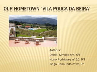 OUR HOMETOWN “VILA POUCA DA BEIRA”
Authors:
Daniel Simões nº4, 9ºI
Nuno Rodrigues nº 10, 9ºI
Tiago Raimundo nº12, 9ºI
 