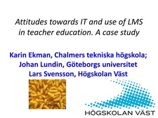 Attitudes towards IT and use of LMS
in teacher education. A case study
Karin Ekman, Chalmers tekniska högskola;
Johan Lundin, Göteborgs universitet
Lars Svensson, Högskolan Väst
 