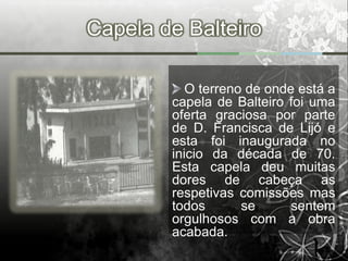 Capela de Balteiro

           O terreno de onde está a
        capela de Balteiro foi uma
        oferta graciosa por parte
        de D. Francisca de Lijó e
        esta foi inaugurada no
        inicio da década de 70.
        Esta capela deu muitas
        dores de cabeça as
        respetivas comissões mas
        todos       se      sentem
        orgulhosos com a obra
        acabada.
 