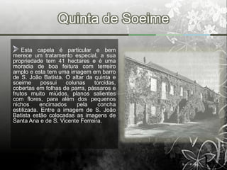 Quinta de Soeime

    Esta capela é particular e bem
merece um tratamento especial, a sua
propriedade tem 41 hectares e é uma
moradia de boa feitura com terreiro
amplo e esta tem uma imagem em barro
de S. João Batista. O altar da quinta e
soeime      possui   colunas   torcidas,
cobertas em folhas de parra, pássaros e
frutos muito miúdos, planos salientes
com flores, para além dos pequenos
nichos     encimados     pela    concha
estilizada. Entre a imagem de S. João
Batista estão colocadas as imagens de
Santa Ana e de S. Vicente Ferreira.
 