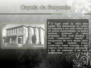 Capela da Serpente

            O lugar onde se situa esta
         capela fica distanciado do centro
         da freguesia e por este motivo era
         um pouco marginalizado, os fracos
         acessos     ajudaram     a     esse
         abandono. Este local também é
         muito carenciado. Devido à
         inauguração de uma escola perto
         da     capela,    também      foram
         construídas belas vivendas, o que
         originou mais interesse pela capela
         e que ela passasse a ter mais
         rendimentos.
 