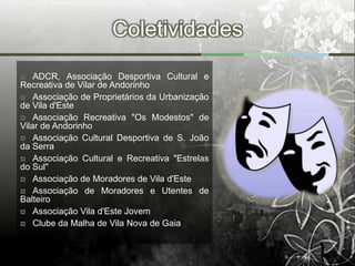 Coletividades
   ADCR, Associação Desportiva Cultural e
Recreativa de Vilar de Andorinho
 Associação de Proprietários da Urbanização
de Vila d'Este
 Associação Recreativa "Os Modestos" de
Vilar de Andorinho
 Associação Cultural Desportiva de S. João
da Serra
 Associação Cultural e Recreativa "Estrelas
do Sul"
 Associação de Moradores de Vila d'Este
 Associação de Moradores e Utentes de
Balteiro
 Associação Vila d'Este Jovem
 Clube da Malha de Vila Nova de Gaia
 
