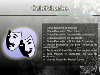 Coletividades


      Corpo Nacional de Escutas
     Grupo Desportivo "Cem Paus"
     Grupo Desportivo "Incansáveis do Atletismo"
     Grupo Desportivo de Vila d'Este
     Grupo Desportivo e Cultural de S. Lourenço
     Missão Evangélica "As Sete Trombetas de
    Jesus Cristo"
     Sociedade Columbófila de Vilar de Andorinho
     Tuna Musical "A Vencedora" de Vilar de
    Andorinho
     Vilar de Andorinho Futebol Clube
 