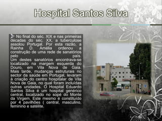 Hospital Santos Silva

   No final do séc. XIX e nas primeiras
décadas do séc. XX, a tuberculose
assolou Portugal. Por esta razão, a
Rainha     D.    Amélia    ordenou    a
construção de uma rede de sanatórios
pelo                              país.
Um destes sanatórios encontrava-se
localizado na margem esquerda do
Douro, em Vila Nova de Gaia.
Mais tarde, mudanças estruturais no
sector da saúde em Portugal, levaram
à criação do centro hospitalar de Vila
Nova de Gaia, no qual foram incluídas
outras unidades. O Hospital Eduardo
Santos Silva é um hospital genérico
central, localizado no sopé do Monte
da Virgem. Este mesmo é constituído
por 4 pavilhões ( central, masculino,
feminino e satélite.
 