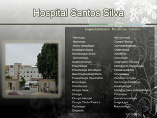 Hospital Santos Silva

         Nefrologia                    Neurocirurgia
         Neurologia                    Cirurgia Plástica
         Imuno-alergologia             Otorrinolaringologia
         Oncologia Médica              Oftalmologia
         Hematologia Clínica           Obstetrícia
         Dermatologia,                 Ginecologia
         Gastrenterologia              Diagnóstico Pré-natal
         Pneumologia                   Medicina de Reprodução
         Pneumologia Oncológica        Pediatria Médica
         Reanimação Respiratória       Neonatologia
         Fisiopatologia Respiratória   Pediatria Cirúrgica
         Broncologia                   Cardiologia Pediátrica
         Cinesiterapia                 Anestesiologia
         Cirurgia Geral                Medicina Física e Reabilitação
         Urologia                      Psiquiatria
         Cirurgia Vascular             Imuno-hemoterapia
         Cirurgia Cárdio-Torácica      Imagiologia
         Cardiologia                   Traumatologia
         Ortopedia
 