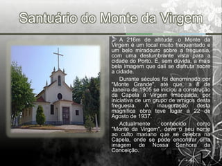Santuário do Monte da Virgem
                  A 216m de altitude, o Monte da
              Virgem é um local muito frequentado e
              um belo miradouro sobre a freguesia,
              com uma deslumbrante vista para a
              cidade do Porto. É, sem dúvida, a mais
              bela imagem que dali se disfruta sobre
              a cidade.
                  Durante séculos foi denominado por
              "Monte Grande", até que, a 8 de
              Janeiro de 1905 se iniciou a construção
              da Capela à Virgem Imaculada, por
              iniciativa de um grupo de amigos desta
              freguesia.     A   inauguração    desta
              magnífica obra teve lugar a 22 de
              Agosto de 1937.
                  Actualmente      conhecido    como
              "Monte da Virgem", deve o seu nome
              ao culto mariano que se celebra na
              Capela, onde se pode encontrar uma
              imagem de Nossa Senhora da
              Conceição.
 