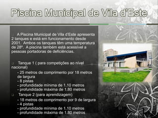 Piscina Municipal de Vila d’Este

   A Piscina Municipal de Vila d’Este apresenta
2 tanques e está em funcionamento desde
2001. Ambos os tanques têm uma temperatura
de 28º. A piscina também está acessível a
pessoas portadoras de deficiências.

  Tanque 1 ( para competições ao nível
nacional)
   - 25 metros de comprimento por 18 metros
   de largura
   - 8 pistas
   - profundidade mínima de 1.10 metros
   - profundidade máxima de 1.80 metros
   Tanque 2 (para aprendizagem)
   - 18 metros de comprimento por 9 de largura
   - 4 pistas
   - profundidade mínima de 1.10 metros
   - profundidade máxima de 1.80 metros
 