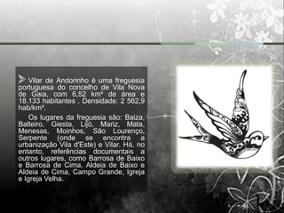 Vilar de Andorinho é uma freguesia
portuguesa do concelho de Vila Nova
de Gaia, com 6,52 km² de área e
18.133 habitantes . Densidade: 2 562,9
hab/km².
    Os lugares da freguesia são: Baiza,
Balteiro, Giesta, Lijó, Mariz, Mata,
Menesas, Moinhos, São Lourenço,
Serpente (onde se encontra a
urbanização Vila d'Este) e Vilar. Há, no
entanto, referências documentais a
outros lugares, como Barrosa de Baixo
e Barrosa de Cima, Aldeia de Baixo e
Aldeia de Cima, Campo Grande, Igreja
e Igreja Velha.
 