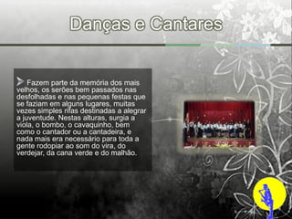 Danças e Cantares


    Fazem parte da memória dos mais
velhos, os serões bem passados nas
desfolhadas e nas pequenas festas que
se faziam em alguns lugares, muitas
vezes simples rifas destinadas a alegrar
a juventude. Nestas alturas, surgia a
viola, o bombo, o cavaquinho, bem
como o cantador ou a cantadeira, e
nada mais era necessário para toda a
gente rodopiar ao som do vira, do
verdejar, da cana verde e do malhão.
 