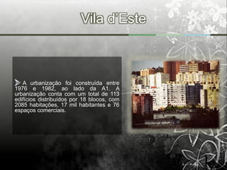 Vila d’Este



   A urbanização foi construída entre
1976 e 1982, ao lado da A1. A
urbanização conta com um total de 113
edifícios distribuídos por 18 blocos, com
2085 habitações, 17 mil habitantes e 76
espaços comerciais.
 
