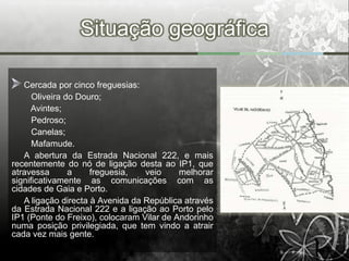 Situação geográfica

   Cercada por cinco freguesias:
      Oliveira do Douro;
     Avintes;
      Pedroso;
      Canelas;
      Mafamude.
   A abertura da Estrada Nacional 222, e mais
recentemente do nó de ligação desta ao IP1, que
atravessa       a    freguesia,   veio     melhorar
significativamente as comunicações com as
cidades de Gaia e Porto.
   A ligação directa à Avenida da República através
da Estrada Nacional 222 e a ligação ao Porto pelo
IP1 (Ponte do Freixo), colocaram Vilar de Andorinho
numa posição privilegiada, que tem vindo a atrair
cada vez mais gente.
 