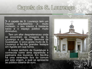 Capela de S. Lourenço

   A capela de S. Lourenço tem um
traçado     arquitetónico   e  muito
modesto, o seu interior é bastante
baixo e o espaço público muito
diminutivo.
   Tem um altar despretensioso onde
se encontram as imagens de S.
Lourenço e da Nossa Senhora de
Guadalupe. O povo gosta muito de S.
Lourenço e faz-lhe grandes festejos
em Agosto em sua honra.
   A nossa senhora de Guadalupe é
conhecida como alma espanhola e
padroeira dos toureiros. Em Sevilha
há uma veneração fora do comum
por esta virgem, a qual se apresenta
ao público coberta de ouro.
 