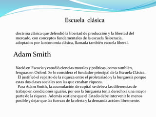 Escuela clásica
doctrina clásica que defendió la libertad de producción y la libertad del
mercado, con conceptos fundamentales de la escuela fisiocracia,
adoptados por la economía clásica, llamada también escuela liberal.
Adam Smith
Nació en Escocia y estudió ciencias morales y políticas, como también,
lenguas en Oxford. Se lo considera el fundador principal de la Escuela Clásica.
Él justificó el reparto de la riqueza entre el proletariado y la burguesía porque
estas dos clases sociales son las que creaban riqueza.
Para Adam Smith, la acumulación de capital se debe a las diferencias de
trabajo en condiciones iguales, por eso la burguesía tenía derecho a una mayor
parte de la riqueza. Además sostiene que el Estado debe intervenir lo menos
posible y dejar que las fuerzas de la oferta y la demanda actúen libremente.
 