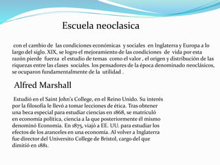 Escuela neoclasica
con el cambio de las condiciones económicas y sociales en Inglaterra y Europa a lo
largo del siglo. XIX, se logro el mejoramiento de las condiciones de vida por esta
razón pierde fuerza el estudio de temas como el valor , el origen y distribución de las
riquezas entre las clases sociales. los pensadores de la época denominado neoclásicos,
se ocuparon fundamentalmente de la utilidad .
Alfred Marshall
Estudió en el Saint John's College, en el Reino Unido. Su interés
por la filosofía le llevó a tomar lecciones de ética. Tras obtener
una beca especial para estudiar ciencias en 1868, se matriculó
en economía política, ciencia a la que posteriormente él mismo
denominó Economía. En 1875, viajó a EE. UU. para estudiar los
efectos de los aranceles en una economía. Al volver a Inglaterra
fue director del Universito College de Bristol, cargo del que
dimitió en 1881.
 