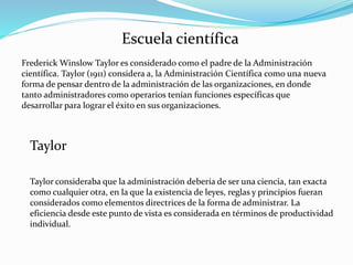 Escuela científica
Frederick Winslow Taylor es considerado como el padre de la Administración
científica. Taylor (1911) considera a, la Administración Científica como una nueva
forma de pensar dentro de la administración de las organizaciones, en donde
tanto administradores como operarios tenían funciones específicas que
desarrollar para lograr el éxito en sus organizaciones.
Taylor consideraba que la administración debería de ser una ciencia, tan exacta
como cualquier otra, en la que la existencia de leyes, reglas y principios fueran
considerados como elementos directrices de la forma de administrar. La
eficiencia desde este punto de vista es considerada en términos de productividad
individual.
Taylor
 