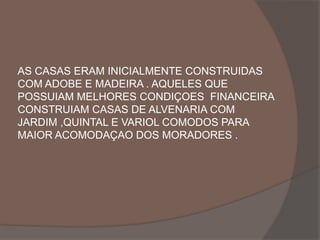 AS CASAS ERAM INICIALMENTE CONSTRUIDAS 
COM ADOBE E MADEIRA . AQUELES QUE 
POSSUIAM MELHORES CONDIÇOES FINANCEIRA 
CONSTRUIAM CASAS DE ALVENARIA COM 
JARDIM ,QUINTAL E VARIOL COMODOS PARA 
MAIOR ACOMODAÇAO DOS MORADORES . 
 