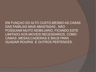 EM FUNÇAO DO ALTO CUSTO,MESMO AS CASAS 
DAS FAMILIAS MAIS ABASTADAS , NÃO 
POSSUIAM MUITO MOBILIARIO, FICANDO ESTE 
LIMITADO AOS MOVEIS NECESSARIOS, COMO 
CAMAS ,MESAS,CADEIRAS E BAUS PARA 
GUADAR ROUPAS E OUTROS PERTENCES . 
 