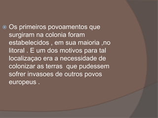  Os primeiros povoamentos que 
surgiram na colonia foram 
estabelecidos , em sua maioria ,no 
litoral . E um dos motivos para tal 
localizaçao era a necessidade de 
colonizar as terras que pudessem 
sofrer invasoes de outros povos 
europeus . 
 