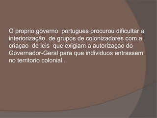 O proprio governo portugues procurou dificultar a 
interiorização de grupos de colonizadores com a 
criaçao de leis que exigiam a autorizaçao do 
Governador-Geral para que individuos entrassem 
no territorio colonial . 
 