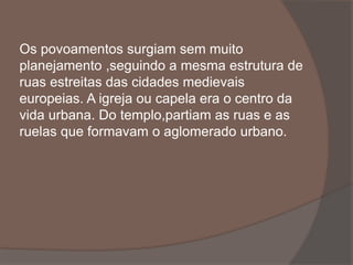 Os povoamentos surgiam sem muito 
planejamento ,seguindo a mesma estrutura de 
ruas estreitas das cidades medievais 
europeias. A igreja ou capela era o centro da 
vida urbana. Do templo,partiam as ruas e as 
ruelas que formavam o aglomerado urbano. 
 