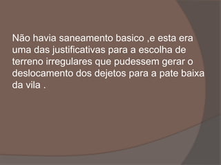 Não havia saneamento basico ,e esta era 
uma das justificativas para a escolha de 
terreno irregulares que pudessem gerar o 
deslocamento dos dejetos para a pate baixa 
da vila . 
 