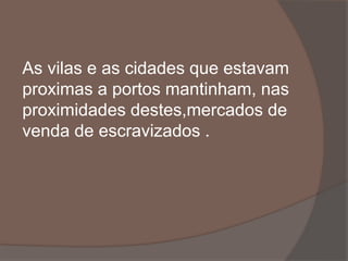 As vilas e as cidades que estavam 
proximas a portos mantinham, nas 
proximidades destes,mercados de 
venda de escravizados . 
 