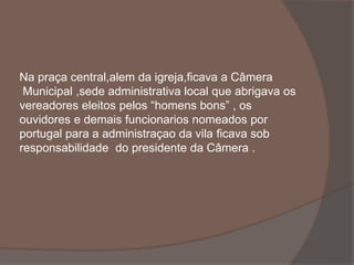 Na praça central,alem da igreja,ficava a Câmera 
Municipal ,sede administrativa local que abrigava os 
vereadores eleitos pelos “homens bons” , os 
ouvidores e demais funcionarios nomeados por 
portugal para a administraçao da vila ficava sob 
responsabilidade do presidente da Câmera . 
 