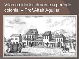 Vilas e cidades durante o período 
colonial – Prof.Altair Aguilar 
 