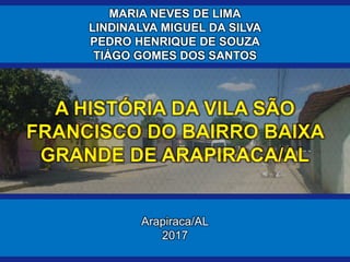 Arapiraca/AL
2017
A HISTÓRIA DA VILA SÃO
FRANCISCO DO BAIRRO BAIXA
GRANDE DE ARAPIRACA/AL
MARIA NEVES DE LIMA
LINDINALVA M...