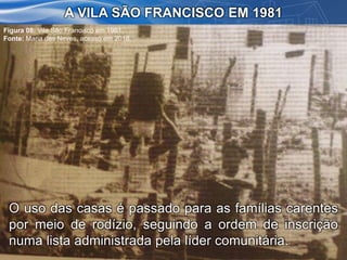 A VILA SÃO FRANCISCO EM 1981
O uso das casas é passado para as famílias carentes
por meio de rodízio, seguindo a ordem de inscrição
numa lista administrada pela líder comunitária.
Figura 08: Vila São Francisco em 1981.
Fonte: Maria das Neves, acesso em 2016.
 