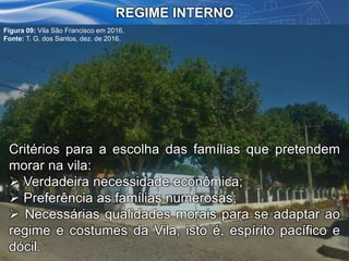 REGIME INTERNO
Critérios para a escolha das famílias que pretendem
morar na vila:
 Verdadeira necessidade econômica;
 Preferência as famílias numerosas;
 Necessárias qualidades morais para se adaptar ao
regime e costumes da Vila, isto é, espírito pacífico e
dócil.
Figura 09: Vila São Francisco em 2016.
Fonte: T. G. dos Santos, dez. de 2016.
 