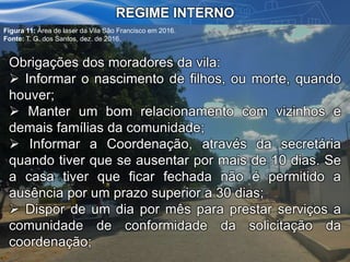 REGIME INTERNO
Obrigações dos moradores da vila:
 Informar o nascimento de filhos, ou morte, quando
houver;
 Manter um bom relacionamento com vizinhos e
demais famílias da comunidade;
 Informar a Coordenação, através da secretária
quando tiver que se ausentar por mais de 10 dias. Se
a casa tiver que ficar fechada não é permitido a
ausência por um prazo superior a 30 dias;
 Dispor de um dia por mês para prestar serviços a
comunidade de conformidade da solicitação da
coordenação;
Figura 11: Área de laser da Vila São Francisco em 2016.
Fonte: T. G. dos Santos, dez. de 2016.
 