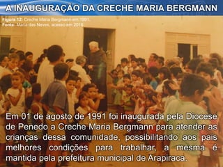 Em 01 de agosto de 1991 foi inaugurada pela Diocese
de Penedo a Creche Maria Bergmann para atender as
crianças dessa comunidade, possibilitando aos pais
melhores condições para trabalhar, a mesma é
mantida pela prefeitura municipal de Arapiraca.
A INAUGURAÇÃO DA CRECHE MARIA BERGMANN
Figura 12: Creche Maria Bergmann em 1991.
Fonte: Maria das Neves, acesso em 2016.
 