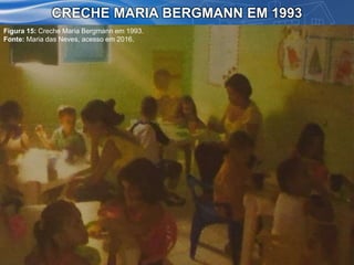 CRECHE MARIA BERGMANN EM 1993
Figura 15: Creche Maria Bergmann em 1993.
Fonte: Maria das Neves, acesso em 2016.
 