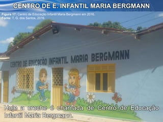 CENTRO DE E. INFANTIL MARIA BERGMANN
Figura 17: Centro de Educação Infantil Maria Bergmann em 2016.
Fonte: T. G. dos Santos, 2016.
Hoje a creche é chamada de Centro de Educação
Infantil Maria Bergmann.
 